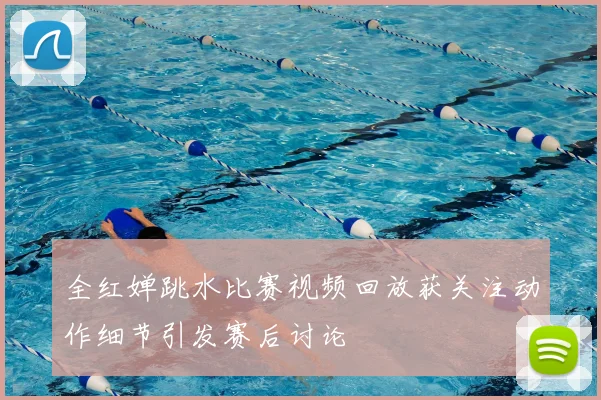 全红婵跳水比赛视频回放获关注动作细节引发赛后讨论