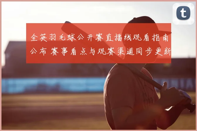全英羽毛球公开赛直播线观看指南公布 赛事看点与观赛渠道同步更新