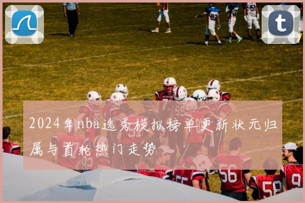 2024年nba选秀模拟榜单更新状元归属与首轮热门走势