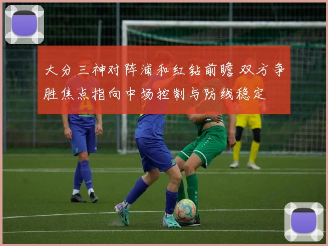大分三神对阵浦和红钻前瞻 双方争胜焦点指向中场控制与防线稳定