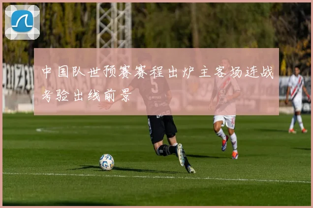 中国队世预赛赛程出炉主客场连战考验出线前景