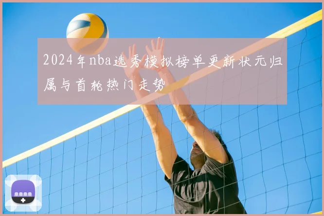 2024年nba选秀模拟榜单更新状元归属与首轮热门走势