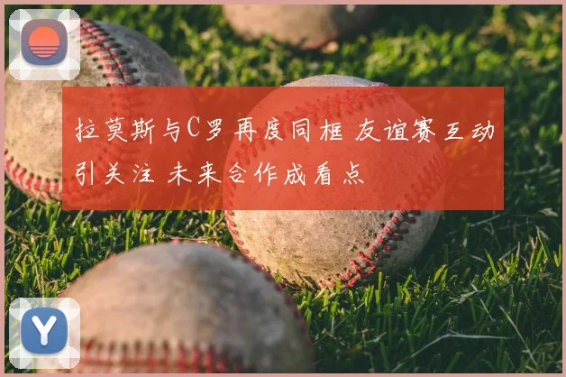 拉莫斯与C罗再度同框 友谊赛互动引关注 未来合作成看点