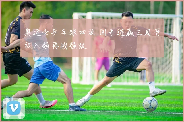 奥运会乒乓球回放 国手连赢三局晋级八强再战强敌