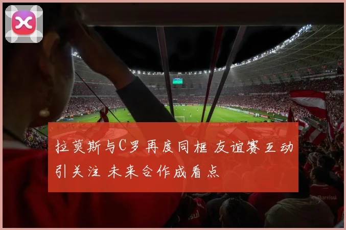 拉莫斯与C罗再度同框 友谊赛互动引关注 未来合作成看点