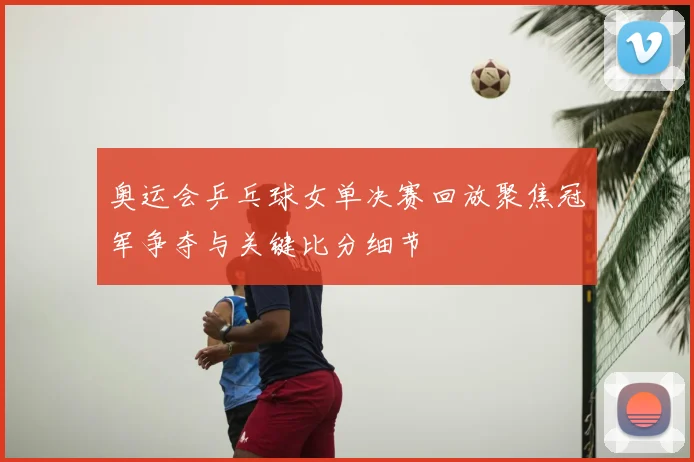 奥运会乒乓球女单决赛回放聚焦冠军争夺与关键比分细节